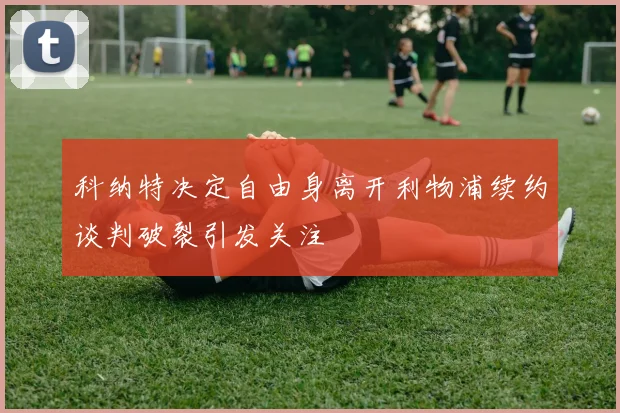 科纳特决定自由身离开利物浦续约谈判破裂引发关注