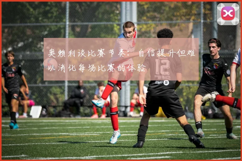 奥赖利谈比赛节奏：自信提升但难以消化每场比赛的体验