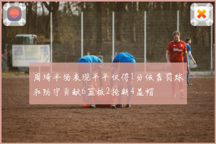 周琦半场表现平平仅得1分依靠罚球和防守贡献6篮板2抢断4盖帽