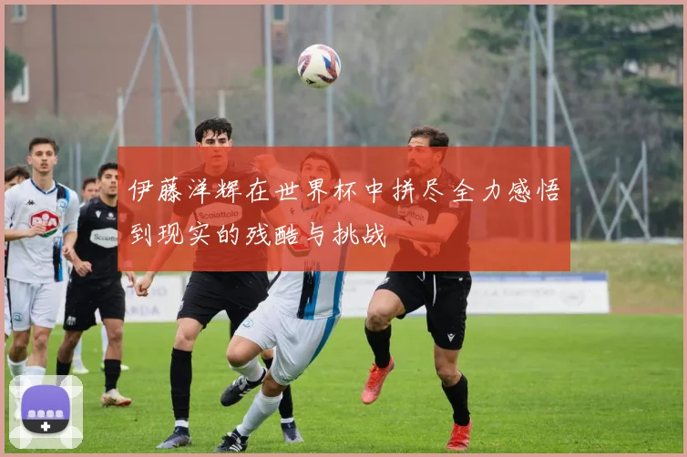 伊藤洋辉在世界杯中拼尽全力感悟到现实的残酷与挑战