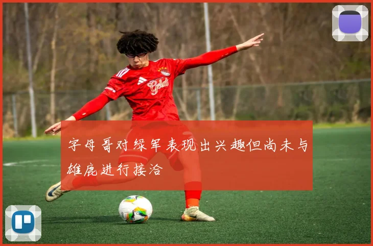 字母哥对绿军表现出兴趣但尚未与雄鹿进行接洽