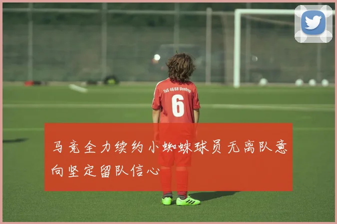 马竞全力续约小蜘蛛球员无离队意向坚定留队信心
