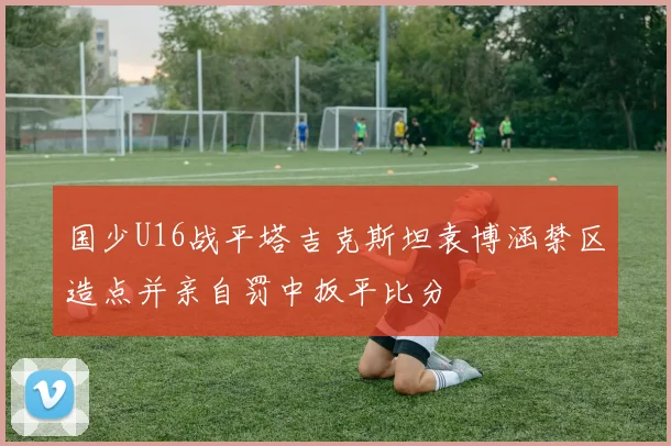 国少U16战平塔吉克斯坦袁博涵禁区造点并亲自罚中扳平比分