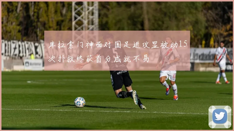 库拉索门神面对国足进攻显被动15次扑救终获首分成就不易