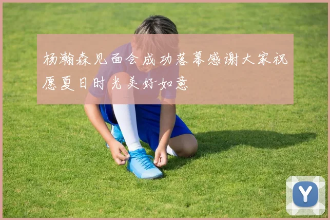 杨瀚森见面会成功落幕感谢大家祝愿夏日时光美好如意