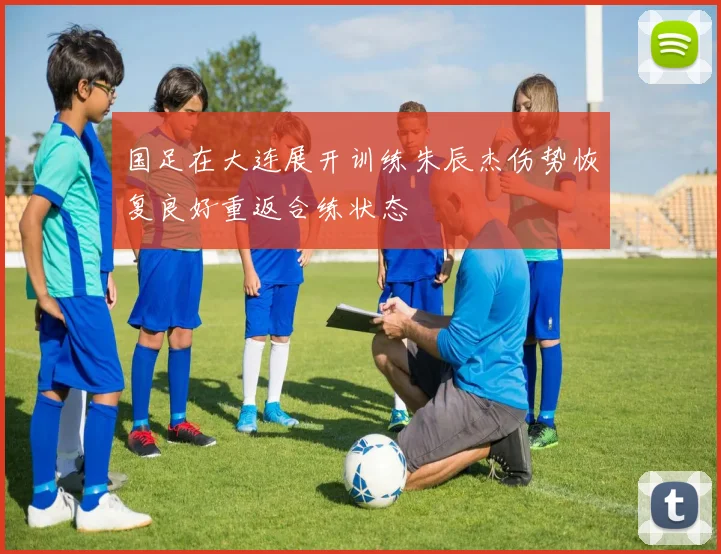 国足在大连展开训练朱辰杰伤势恢复良好重返合练状态