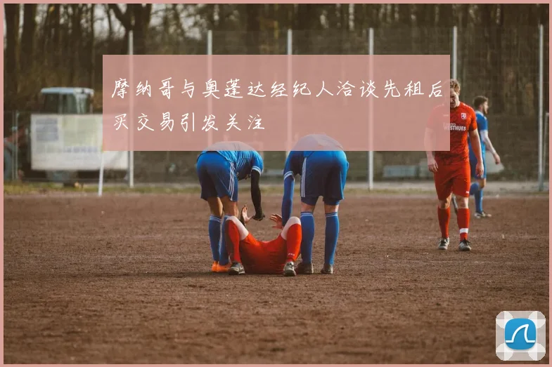 摩纳哥与奥蓬达经纪人洽谈先租后买交易引发关注