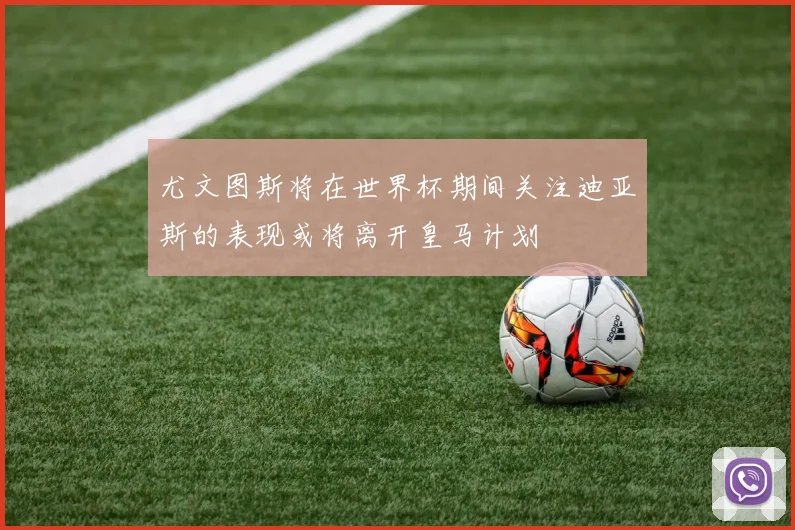 尤文图斯将在世界杯期间关注迪亚斯的表现或将离开皇马计划